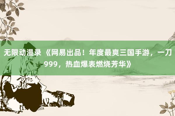 无限动漫录 《网易出品！年度最爽三国手游，一刀999，热血爆表燃烧芳华》