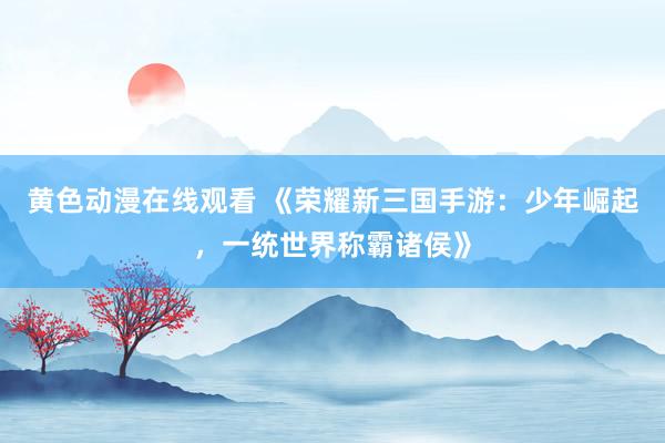 黄色动漫在线观看 《荣耀新三国手游：少年崛起，一统世界称霸诸侯》