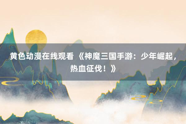 黄色动漫在线观看 《神魔三国手游：少年崛起，热血征伐！》