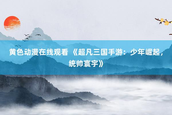 黄色动漫在线观看 《超凡三国手游：少年崛起，统帅寰宇》