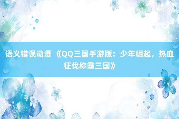 语义错误动漫 《QQ三国手游版：少年崛起，热血征伐称霸三国》