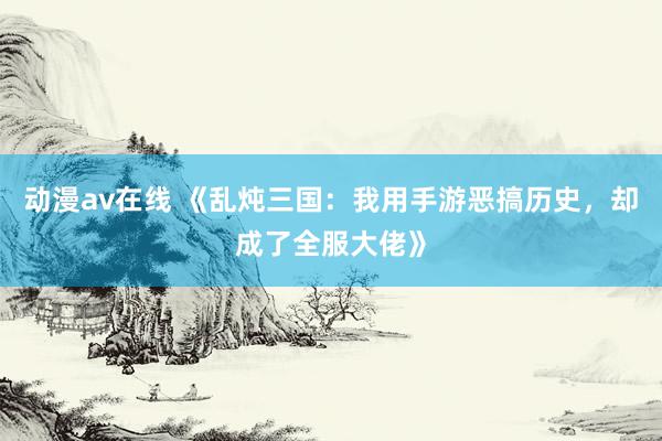 动漫av在线 《乱炖三国：我用手游恶搞历史，却成了全服大佬》