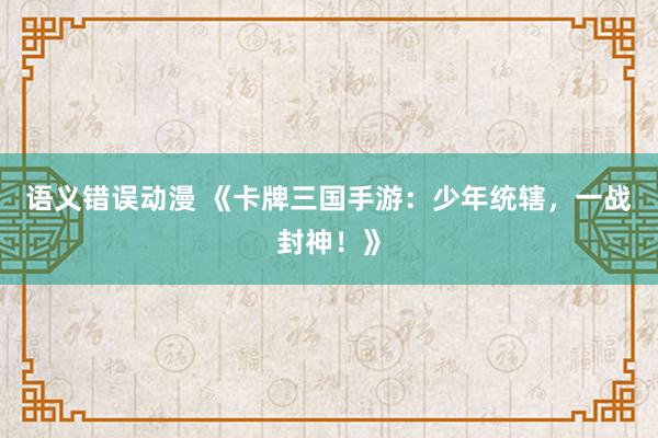 语义错误动漫 《卡牌三国手游：少年统辖，一战封神！》