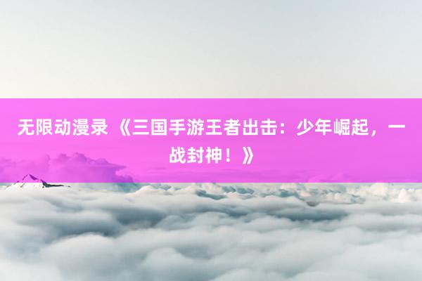 无限动漫录 《三国手游王者出击：少年崛起，一战封神！》