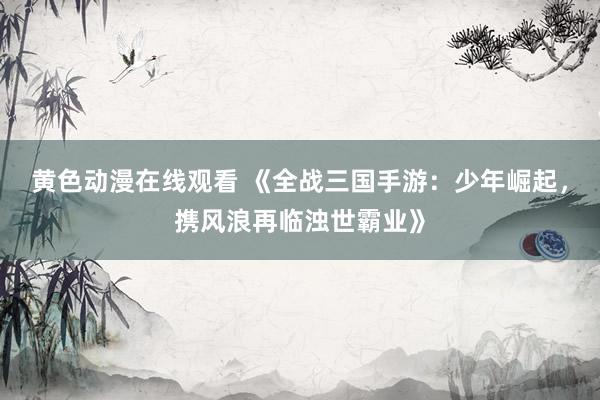 黄色动漫在线观看 《全战三国手游：少年崛起，携风浪再临浊世霸业》
