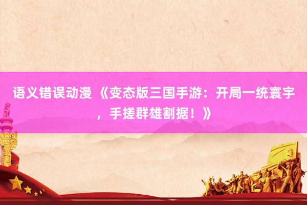 语义错误动漫 《变态版三国手游：开局一统寰宇，手搓群雄割据！》