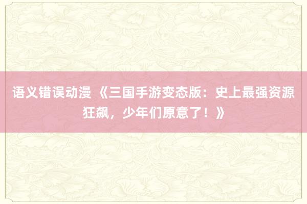 语义错误动漫 《三国手游变态版：史上最强资源狂飙，少年们原意了！》