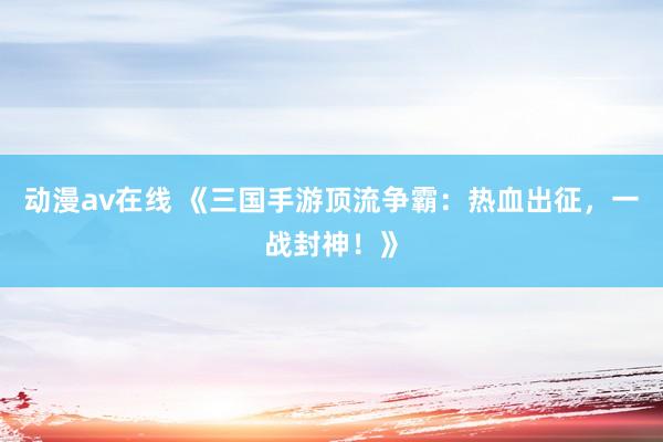 动漫av在线 《三国手游顶流争霸：热血出征，一战封神！》