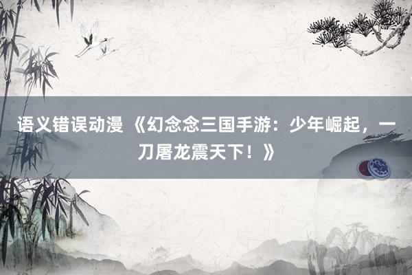 语义错误动漫 《幻念念三国手游：少年崛起，一刀屠龙震天下！》