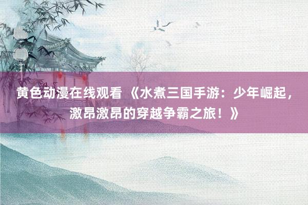 黄色动漫在线观看 《水煮三国手游：少年崛起，激昂激昂的穿越争霸之旅！》