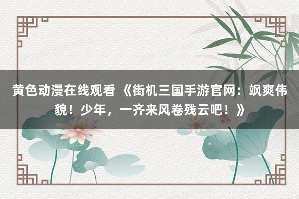 黄色动漫在线观看 《街机三国手游官网：飒爽伟貌！少年，一齐来风卷残云吧！》