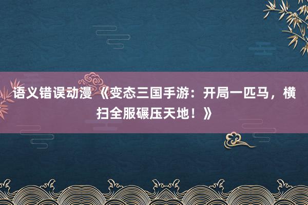 语义错误动漫 《变态三国手游：开局一匹马，横扫全服碾压天地！》