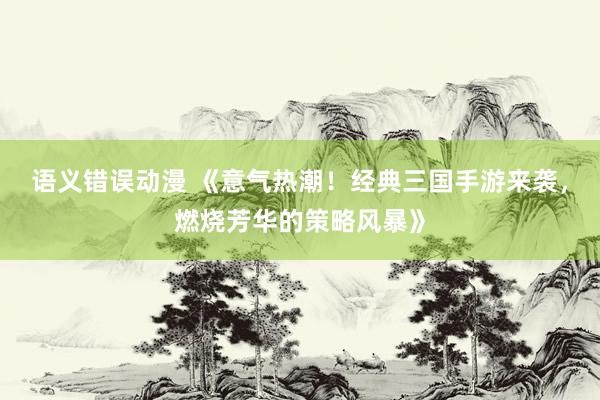 语义错误动漫 《意气热潮！经典三国手游来袭，燃烧芳华的策略风暴》