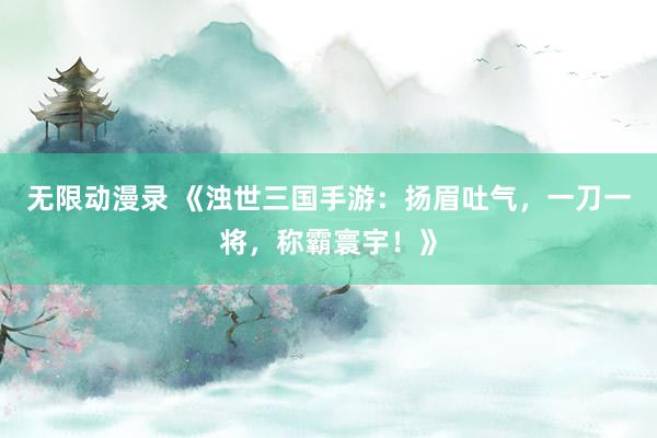 无限动漫录 《浊世三国手游：扬眉吐气，一刀一将，称霸寰宇！》