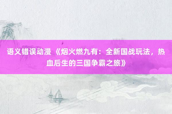 语义错误动漫 《烟火燃九有：全新国战玩法，热血后生的三国争霸之旅》
