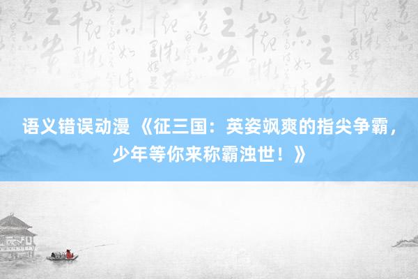 语义错误动漫 《征三国：英姿飒爽的指尖争霸，少年等你来称霸浊世！》