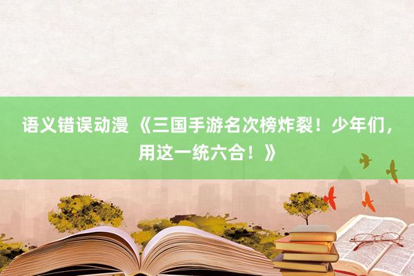 语义错误动漫 《三国手游名次榜炸裂！少年们，用这一统六合！》