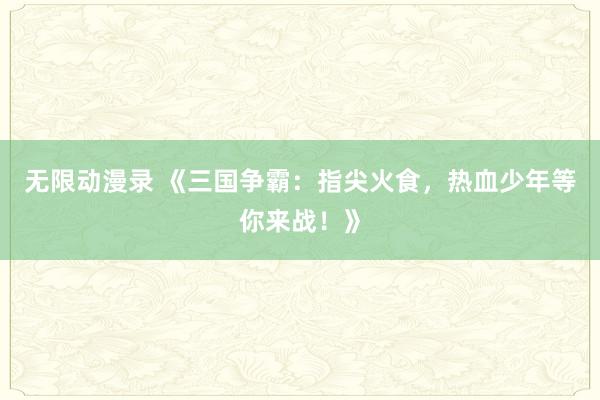 无限动漫录 《三国争霸：指尖火食，热血少年等你来战！》