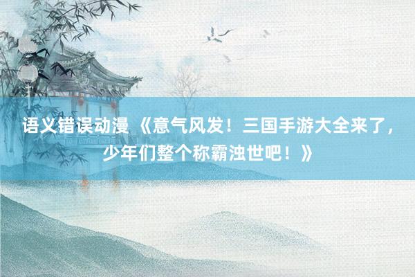 语义错误动漫 《意气风发！三国手游大全来了，少年们整个称霸浊世吧！》