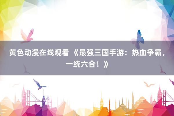 黄色动漫在线观看 《最强三国手游：热血争霸，一统六合！》
