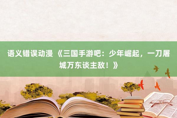 语义错误动漫 《三国手游吧：少年崛起，一刀屠城万东谈主敌！》