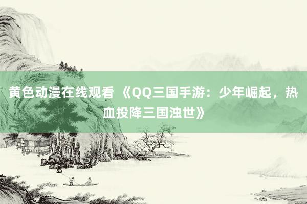 黄色动漫在线观看 《QQ三国手游：少年崛起，热血投降三国浊世》