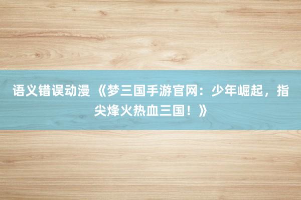 语义错误动漫 《梦三国手游官网：少年崛起，指尖烽火热血三国！》