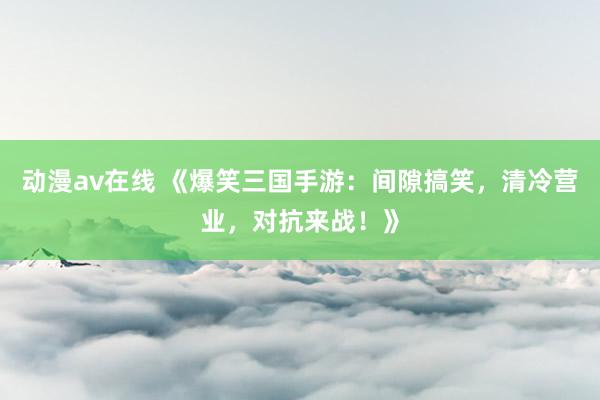 动漫av在线 《爆笑三国手游：间隙搞笑，清冷营业，对抗来战！》