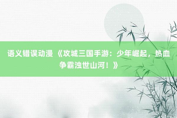 语义错误动漫 《攻城三国手游：少年崛起，热血争霸浊世山河！》
