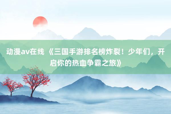 动漫av在线 《三国手游排名榜炸裂！少年们，开启你的热血争霸之旅》