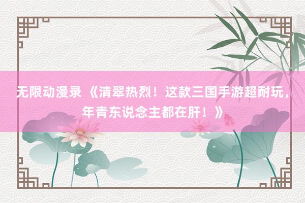 无限动漫录 《清翠热烈！这款三国手游超耐玩，年青东说念主都在肝！》