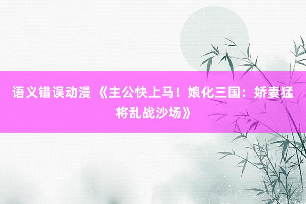 语义错误动漫 《主公快上马！娘化三国：娇妻猛将乱战沙场》