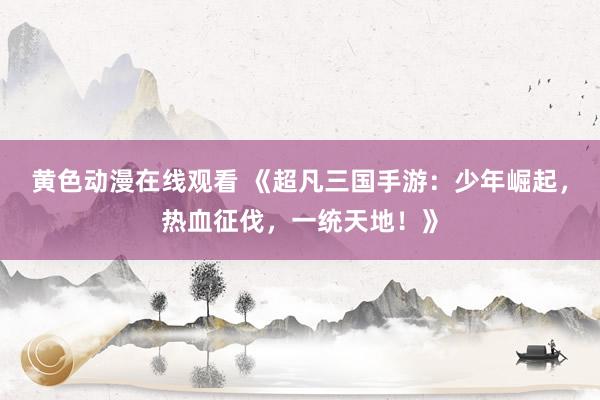 黄色动漫在线观看 《超凡三国手游：少年崛起，热血征伐，一统天地！》