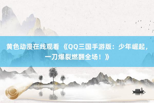 黄色动漫在线观看 《QQ三国手游版：少年崛起，一刀爆裂燃翻全场！》