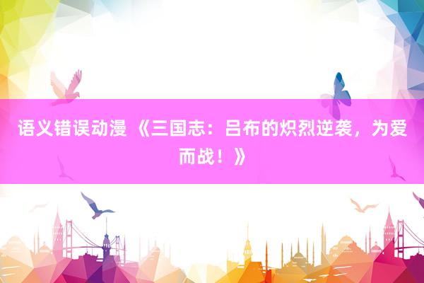 语义错误动漫 《三国志：吕布的炽烈逆袭，为爱而战！》