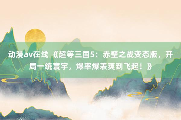 动漫av在线 《超等三国5：赤壁之战变态版，开局一统寰宇，爆率爆表爽到飞起！》