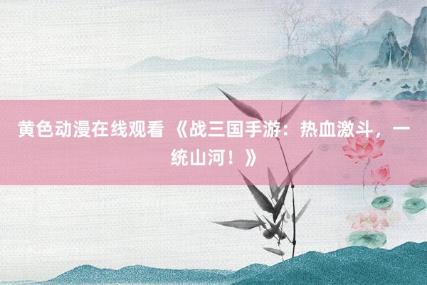 黄色动漫在线观看 《战三国手游：热血激斗，一统山河！》