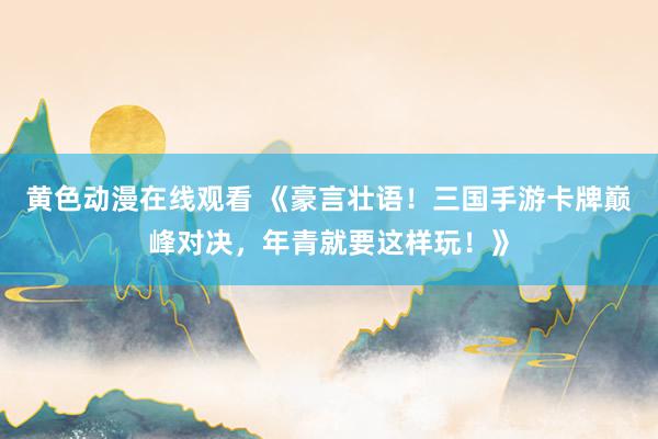 黄色动漫在线观看 《豪言壮语！三国手游卡牌巅峰对决，年青就要这样玩！》