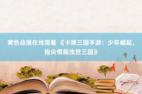 黄色动漫在线观看 《卡牌三国手游：少年崛起，指尖慑服浊世三国》