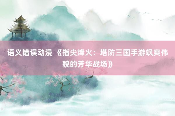 语义错误动漫 《指尖烽火：塔防三国手游飒爽伟貌的芳华战场》