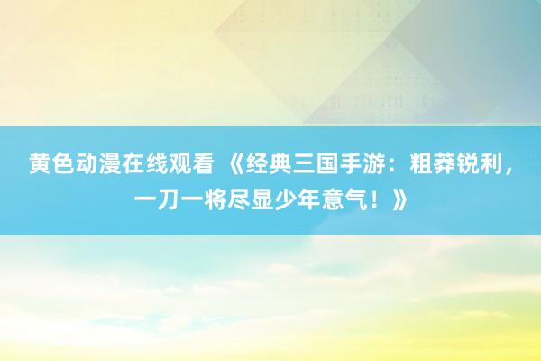 黄色动漫在线观看 《经典三国手游：粗莽锐利，一刀一将尽显少年意气！》