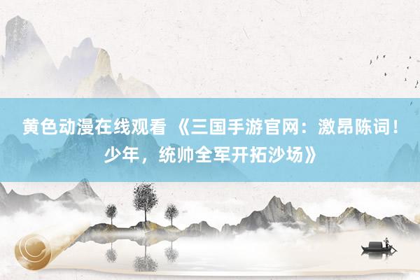 黄色动漫在线观看 《三国手游官网：激昂陈词！少年，统帅全军开拓沙场》