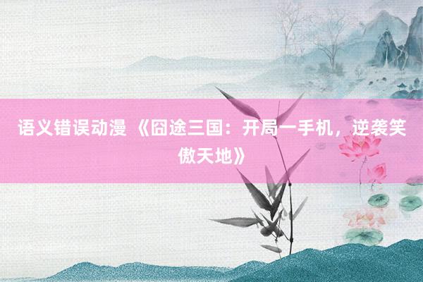 语义错误动漫 《囧途三国：开局一手机，逆袭笑傲天地》