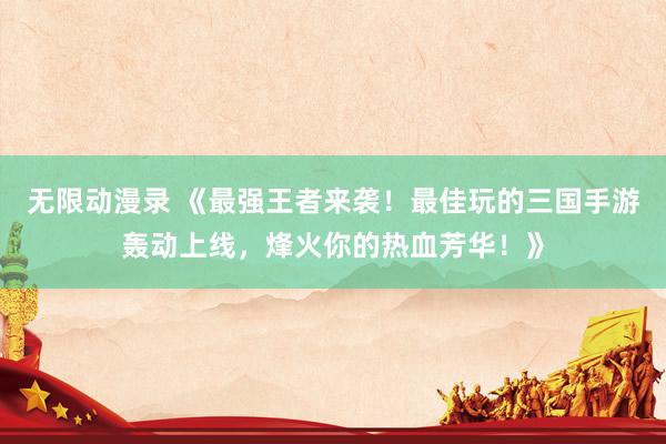 无限动漫录 《最强王者来袭！最佳玩的三国手游轰动上线，烽火你的热血芳华！》