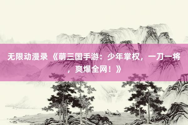无限动漫录 《萌三国手游：少年掌权，一刀一将，爽爆全网！》
