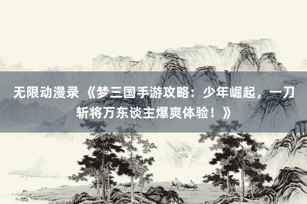 无限动漫录 《梦三国手游攻略：少年崛起，一刀斩将万东谈主爆爽体验！》