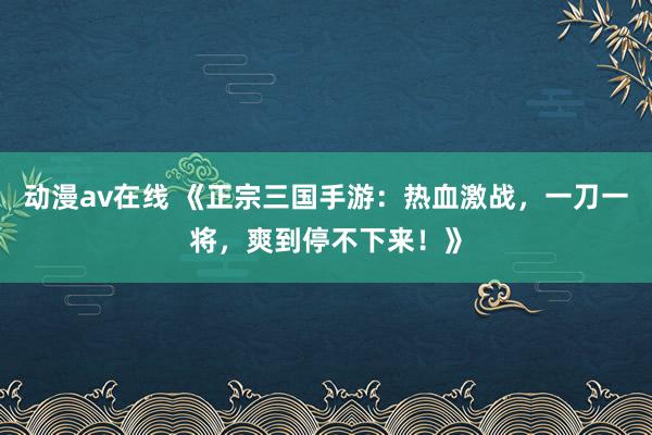 动漫av在线 《正宗三国手游：热血激战，一刀一将，爽到停不下来！》