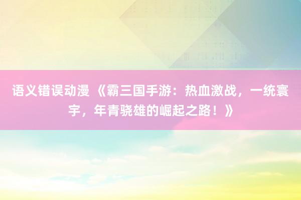 语义错误动漫 《霸三国手游：热血激战，一统寰宇，年青骁雄的崛起之路！》