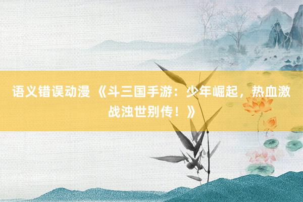 语义错误动漫 《斗三国手游：少年崛起，热血激战浊世别传！》