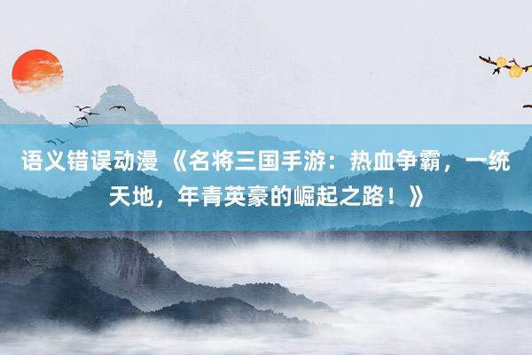 语义错误动漫 《名将三国手游：热血争霸，一统天地，年青英豪的崛起之路！》